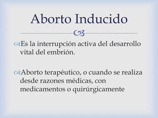 
Es la interrupción activa del desarrollo
vital del embrión.
Aborto terapéutico, o cuando se realiza
desde razones médicas, con
medicamentos o quirúrgicamente
Aborto Inducido
 