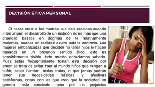 DECISIÓN ÉTICA PERSONAL
El hacer creer a las madres que son asesinas cuando
interrumpen el desarrollo de un embrión no es más que una
crueldad basada en dogmas de fe relativamente
recientes, cuando en realidad ocurre todo lo contrario. Las
mujeres embarazadas que deciden no tener hijos lo hacen
basadas en un profundo sentido ético, esto es
sensiblemente visible, todo mundo deberíamos saberlo.
Pues éstas frecuentemente toman esta decisión por
amor, se trata de evitar traer al mundo niños que vengan a
sufrir, pasar hambre, malos tratos, o que jamás podrán
tener sus necesidades básicas y afectivas
satisfechas, cosas con las que creo que la sociedad en
general, esta conciente, pero por los prejuicios
 