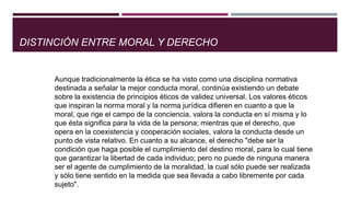 DISTINCIÓN ENTRE MORAL Y DERECHO
Aunque tradicionalmente la ética se ha visto como una disciplina normativa
destinada a señalar la mejor conducta moral, continúa existiendo un debate
sobre la existencia de principios éticos de validez universal. Los valores éticos
que inspiran la norma moral y la norma jurídica difieren en cuanto a que la
moral, que rige el campo de la conciencia, valora la conducta en sí misma y lo
que ésta significa para la vida de la persona; mientras que el derecho, que
opera en la coexistencia y cooperación sociales, valora la conducta desde un
punto de vista relativo. En cuanto a su alcance, el derecho "debe ser la
condición que haga posible el cumplimiento del destino moral, para lo cual tiene
que garantizar la libertad de cada individuo; pero no puede de ninguna manera
ser el agente de cumplimiento de la moralidad, la cual sólo puede ser realizada
y sólo tiene sentido en la medida que sea llevada a cabo libremente por cada
sujeto".
 