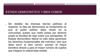 ESTADO DEMOCRÁTICO Y BIEN COMÚN
Sin detallar las diversas teorías políticas al
respecto, la idea de democracia se fundamenta en
que el poder político debe residir en la
comunidad, puesto que nadie posee por derecho
propio la facultad de regir sobre sus semejantes. El
Estado democrático liberal no sólo debe garantizar
los derechos fundamentales del individuo, sino que
debe servir al bien común: proveer el mayor
beneficio directo y para el mayor número de sujetos
que integran la colectividad estatal.
 