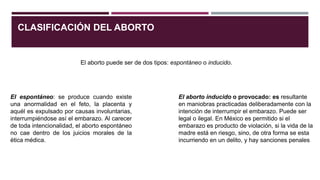 CLASIFICACIÓN DEL ABORTO
El aborto puede ser de dos tipos: espontáneo o inducido.
El espontáneo: se produce cuando existe
una anormalidad en el feto, la placenta y
aquél es expulsado por causas involuntarias,
interrumpiéndose así el embarazo. Al carecer
de toda intencionalidad, el aborto espontáneo
no cae dentro de los juicios morales de la
ética médica.
El aborto inducido o provocado: es resultante
en maniobras practicadas deliberadamente con la
intención de interrumpir el embarazo. Puede ser
legal o ilegal. En México es permitido si el
embarazo es producto de violación, si la vida de la
madre está en riesgo, sino, de otra forma se esta
incurriendo en un delito, y hay sanciones penales
 