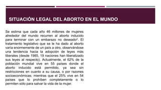 SITUACIÓN LEGAL DEL ABORTO EN EL MUNDO
Se estima que cada año 46 millones de mujeres
alrededor del mundo recurren al aborto inducido
para terminar con un embarazo no deseado2. El
tratamiento legislativo que se le ha dado al aborto
varía enormemente de un país a otro, observándose
una tendencia hacia la adopción de leyes más
liberales (desde 1985, 19 naciones han liberalizado
sus leyes al respecto). Actualmente, el 62% de la
población mundial vive en 55 países donde el
aborto inducido está permitido, ya sea sin
restricciones en cuanto a su causa, o por razones
socioeconómicas; mientras que el 25% vive en 54
países que lo prohíben completamente o lo
permiten sólo para salvar la vida de la mujer.
 
