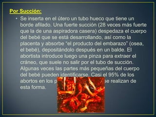 Por Succión:
• Se inserta en el útero un tubo hueco que tiene un
borde afilado. Una fuerte succión (28 veces más fuerte
que la de una aspiradora casera) despedaza el cuerpo
del bebé que se está desarrollando, así como la
placenta y absorbe “el producto del embarazo” (osea,
el bebé), depositándolo después en un balde. El
abortista introduce luego una pinza para extraer el
cráneo, que suele no salir por el tubo de succión.
Algunas veces las partes más pequeñas del cuerpo
del bebé pueden identificarse. Casi el 95% de los
abortos en los países desarrollados se realizan de
esta forma.
 
