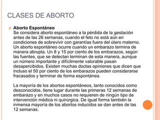 CLASES DE ABORTO
 Aborto Espontáneo
Se considera aborto espontáneo a la pérdida de la gestación
antes de las 26 semanas, cuando el feto no está aún en
condiciones de sobrevivir con garantías fuera del útero materno.
Un aborto espontáneo ocurre cuando un embarazo termina de
manera abrupta. Un 8 y 15 por ciento de los embarazos, según
las fuentes, que se detectan terminan de esta manera, aunque
un número importante y difícilmente valorable pasan
desapercibidos. Existen muchas doctas opiniones que dicen que
incluso el 50 por ciento de los embarazos pueden considerarse
fracasados y terminar de forma espontánea.
La mayoría de los abortos espontáneos, tanto conocidos como
desconocidos, tiene lugar durante las primeras 12 semanas de
embarazo y en muchos casos no requieren de ningún tipo de
intervención médica ni quirúrgica. De igual forma también la
inmensa mayoría de los abortos inducidos se dan antes de las
12 semanas.
 