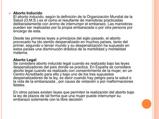  Aborto Inducido
El aborto inducido, según la definición de la Organización Mundial de la
Salud (O.M.S.) es el como el resultante de maniobras practicadas
deliberadamente con ánimo de interrumpir el embarazo. Las maniobras
pueden ser realizadas por la propia embarazada o por otra persona por
encargo de esta.
Desde las primeras leyes a principios del siglo pasado, el aborto
provocado ha ido siendo despenalizado en muchos países, tanto del
primer, segundo o tercer mundo y su despenalización ha supuesto en
estos países una disminución drástica de la morbilidad y mortalidad
materna.
Aborto Legal
Se considera aborto inducido legal cuando es realizado bajo las leyes
despenalizadoras del país donde se practica. En España se considera
aborto legal cuando es realizado con consentimiento de la mujer, en un
Centro Acreditado para ello y bajo uno de los tres supuestos
despenalizadores de la ley, es decir cuando hay peligro para la salud o
la vida de la embarazada , por causa de violación o por malformaciones
fetales.
En otros países existen leyes que permiten la realización del aborto bajo
la ley de plazos de tal forma que una mujer puede interrumpir su
embarazo solamente con la libre decisión
 