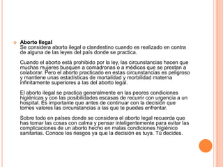  Aborto Ilegal
Se considera aborto ilegal o clandestino cuando es realizado en contra
de alguna de las leyes del país donde se practica.
Cuando el aborto está prohibido por la ley, las circunstancias hacen que
muchas mujeres busquen a comadronas o a médicos que se prestan a
colaborar. Pero el aborto practicado en estas circunstancias es peligroso
y mantiene unas estadísticas de mortalidad y morbilidad materna
infinitamente superiores a las del aborto legal.
El aborto ilegal se practica generalmente en las peores condiciones
higiénicas y con las posibilidades escasas de recurrir con urgencia a un
hospital. Es importante que antes de continuar con la decisión que
tomes valores las circunstancias a las que te puedes enfrentar.
Sobre todo en países donde se considera el aborto legal recuerda que
has tomar las cosas con calma y pensar inteligentemente para evitar las
complicaciones de un aborto hecho en malas condiciones higiénico
sanitarias. Conoce los riesgos ya que la decisión es tuya. Tú decides.
 