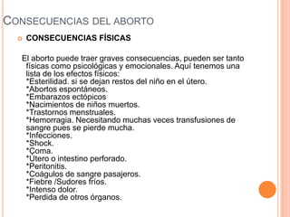 CONSECUENCIAS DEL ABORTO
 CONSECUENCIAS FÍSICAS
El aborto puede traer graves consecuencias, pueden ser tanto
físicas como psicológicas y emocionales. Aquí tenemos una
lista de los efectos físicos:
*Esterilidad. si se dejan restos del niño en el útero.
*Abortos espontáneos.
*Embarazos ectópicos
*Nacimientos de niños muertos.
*Trastornos menstruales.
*Hemorragia. Necesitando muchas veces transfusiones de
sangre pues se pierde mucha.
*Infecciones.
*Shock.
*Coma.
*Útero o intestino perforado.
*Peritonitis.
*Coágulos de sangre pasajeros.
*Fiebre /Sudores fríos.
*Intenso dolor.
*Perdida de otros órganos.
 