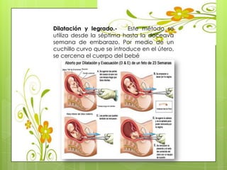 Dilatación y legrado.- Este método se
utiliza desde la séptima hasta la doceava
semana de embarazo. Por medio de un
cuchillo curvo que se introduce en el útero,
se cercena el cuerpo del bebé
 