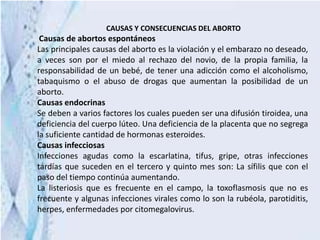 CAUSAS Y CONSECUENCIAS DEL ABORTO
Causas de abortos espontáneos
Las principales causas del aborto es la violación y el embarazo no deseado,
a veces son por el miedo al rechazo del novio, de la propia familia, la
responsabilidad de un bebé, de tener una adicción como el alcoholismo,
tabaquismo o el abuso de drogas que aumentan la posibilidad de un
aborto.
Causas endocrinas
Se deben a varios factores los cuales pueden ser una difusión tiroidea, una
deficiencia del cuerpo lúteo. Una deficiencia de la placenta que no segrega
la suficiente cantidad de hormonas esteroides.
Causas infecciosas
Infecciones agudas como la escarlatina, tifus, gripe, otras infecciones
tardías que suceden en el tercero y quinto mes son: La sífilis que con el
paso del tiempo continúa aumentando.
La listeriosis que es frecuente en el campo, la toxoflasmosis que no es
frecuente y algunas infecciones virales como lo son la rubéola, parotiditis,
herpes, enfermedades por citomegalovirus.
 
