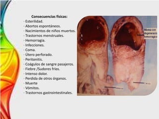 Consecuencias físicas:
· Esterilidad.
· Abortos espontáneos.
· Nacimientos de niños muertos.
· Trastornos menstruales.
· Hemorragia.
· Infecciones.
· Coma.
· Útero perforado.
· Peritonitis.
· Coágulos de sangre pasajeros.
· Fiebre /Sudores fríos.
· Intenso dolor.
· Perdida de otros órganos.
· Muerte
· Vómitos.
· Trastornos gastrointestinales.
 