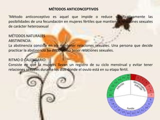 MÉTODOS ANTICONCEPTIVOS
'Método anticonceptivo es aquel que impide o reduce significativamente las
posibilidades de una fecundación en mujeres fértiles que mantienen relaciones sexuales
de carácter heterosexual
MÉTODOS NATURALES
ABSTINENCIA:
La abstinencia consiste en no mantener relaciones sexuales. Una persona que decide
practicar la abstinencia ha decidido no tener relaciones sexuales.
RITMO O CALENDARIO:
Consiste en que la mujeres llevan un registro de su ciclo menstrual y evitar tener
relaciones sexuales durante los días donde el ovulo está en su etapa fértil.
 