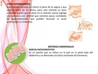COITO INTERRUMPIDO:
Este método consiste en retirar el pene de la vagina y que
eyacule fuera de la misma, pero este método en poco
confiable puesto que el pene en la relación sexual segrega
una sustancia pre seminal que contiene pocas cantidades
de espermatozoides que pueden fecundar el ovulo
provocando un embarazo.
MÉTODOS HORMONALES
PARCHE ANTICONCEPTIVO
Es un parche que se coloca en la piel en la parte baja del
abdomen y va liberando una dosis constante de hormonas.
 