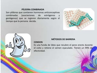 PÍLDORA COMBINADA
Son píldoras que contienen hormonas anticonceptivas
combinadas (asociaciones de estrógenos y
gestágenos) que se ingieren diariamente según el
tiempo que la persona decida.
MÉTODOS DE BARRERA
CONDON
Es una funda de látex que recubre el pene erecto durante
el coito y retiene el semen eyaculado. Tienen un 99% de
efectividad.
 