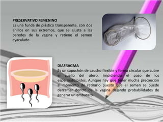 PRESERVATIVO FEMENINO
Es una funda de plástico transparente, con dos
anillos en sus extremos, que se ajusta a las
paredes de la vagina y retiene el semen
eyaculado.
DIAFRAGMA
Es un capuchón de caucho flexible y forma circular que cubre
el cuello del útero, impidiendo el paso de los
espermatozoides. Aunque hay que tener mucha precaución
al momento de retirarlo puesto que el semen se puede
derramar dentro de la vagina dejando probabilidades de
generar un embarazo.
 