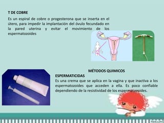 T DE COBRE
Es un espiral de cobre o progesterona que se inserta en el
útero, para impedir la implantación del óvulo fecundado en
la pared uterina y evitar el movimiento de los
espermatozoides
MÉTODOS QUIMICOS
ESPERMATICIDAS
Es una crema que se aplica en la vagina y que inactiva a los
espermatozoides que acceden a ella. Es poco confiable
dependiendo de la resistividad de los espermatozoides.
 