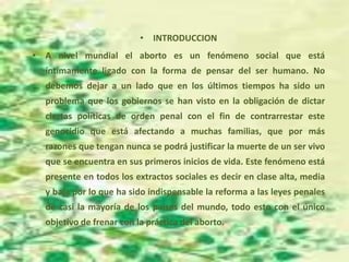• INTRODUCCION
• A nivel mundial el aborto es un fenómeno social que está
íntimamente ligado con la forma de pensar del ser humano. No
debemos dejar a un lado que en los últimos tiempos ha sido un
problema que los gobiernos se han visto en la obligación de dictar
ciertas políticas de orden penal con el fin de contrarrestar este
genocidio que está afectando a muchas familias, que por más
razones que tengan nunca se podrá justificar la muerte de un ser vivo
que se encuentra en sus primeros inicios de vida. Este fenómeno está
presente en todos los extractos sociales es decir en clase alta, media
y baja por lo que ha sido indispensable la reforma a las leyes penales
de casi la mayoría de los países del mundo, todo esto con el único
objetivo de frenar con la práctica del aborto.
 