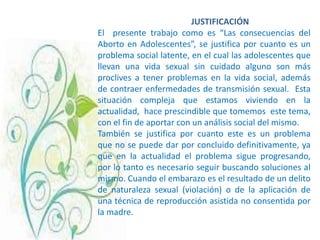 JUSTIFICACIÓN
El presente trabajo como es “Las consecuencias del
Aborto en Adolescentes”, se justifica por cuanto es un
problema social latente, en el cual las adolescentes que
llevan una vida sexual sin cuidado alguno son más
proclives a tener problemas en la vida social, además
de contraer enfermedades de transmisión sexual. Esta
situación compleja que estamos viviendo en la
actualidad, hace prescindible que tomemos este tema,
con el fin de aportar con un análisis social del mismo.
También se justifica por cuanto este es un problema
que no se puede dar por concluido definitivamente, ya
que en la actualidad el problema sigue progresando,
por lo tanto es necesario seguir buscando soluciones al
mismo. Cuando el embarazo es el resultado de un delito
de naturaleza sexual (violación) o de la aplicación de
una técnica de reproducción asistida no consentida por
la madre.
 