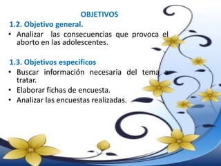 OBJETIVOS
1.2. Objetivo general.
• Analizar las consecuencias que provoca el
aborto en las adolescentes.
1.3. Objetivos específicos
• Buscar información necesaria del tema a
tratar.
• Elaborar fichas de encuesta.
• Analizar las encuestas realizadas.
 