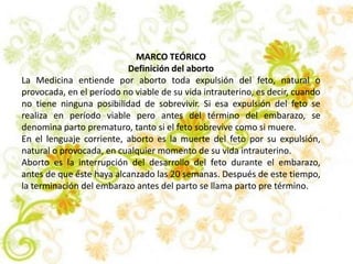 MARCO TEÓRICO
Definición del aborto
La Medicina entiende por aborto toda expulsión del feto, natural o
provocada, en el período no viable de su vida intrauterino, es decir, cuando
no tiene ninguna posibilidad de sobrevivir. Si esa expulsión del feto se
realiza en período viable pero antes del término del embarazo, se
denomina parto prematuro, tanto si el feto sobrevive como si muere.
En el lenguaje corriente, aborto es la muerte del feto por su expulsión,
natural o provocada, en cualquier momento de su vida intrauterino.
Aborto es la interrupción del desarrollo del feto durante el embarazo,
antes de que éste haya alcanzado las 20 semanas. Después de este tiempo,
la terminación del embarazo antes del parto se llama parto pre término.
 