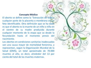 Concepto Médico
El aborto se define como la "Extracción de toda o
cualquier parte de la placenta o membrana sin un
feto identificable. Otra definición que se ha dado
es que el aborto es la muerte de un niño o niña en
el vientre de su madre producida durante
cualquier momento de la etapa que va desde la
fecundación hasta el momento previo del
nacimiento.
Los abortos en condiciones sanitarias inadecuadas
son una causa mayor de mortalidad femenina, y
representan, según la Organización Mundial de la
Salud (OMS), un total aproximado de 70.000
muertes al año, es decir, alrededor del 13 por
ciento del total de las muertes maternas.
 