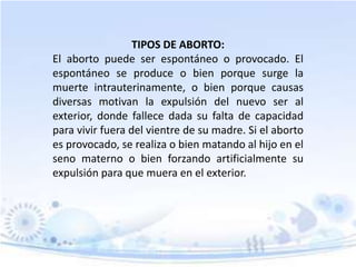 TIPOS DE ABORTO:
El aborto puede ser espontáneo o provocado. El
espontáneo se produce o bien porque surge la
muerte intrauterinamente, o bien porque causas
diversas motivan la expulsión del nuevo ser al
exterior, donde fallece dada su falta de capacidad
para vivir fuera del vientre de su madre. Si el aborto
es provocado, se realiza o bien matando al hijo en el
seno materno o bien forzando artificialmente su
expulsión para que muera en el exterior.
 