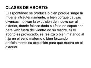 CLASES DE ABORTO:
El espontáneo se produce o bien porque surge la
muerte intrauterinamente, o bien porque causas
diversas motivan la expulsión del nuevo ser al
exterior, donde fallece dada su falta de capacidad
para vivir fuera del vientre de su madre. Si el
aborto es provocado, se realiza o bien matando al
hijo en el seno materno o bien forzando
artificialmente su expulsión para que muera en el
exterior.