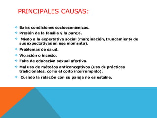 PRINCIPALES CAUSAS:
 Bajas condiciones socioeconómicas.
 Presión de la familia y la pareja.
 Miedo a la expectativa social (marginación, truncamiento de
sus expectativas en ese momento).
 Problemas de salud.
 Violación o incesto.
 Falta de educación sexual afectiva.
 Mal uso de métodos anticonceptivos (uso de prácticas
tradicionales, como el coito interrumpido).
 Cuando la relación con su pareja no es estable.

 