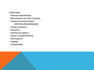 Esterilidad.
- Abortos espontáneos. .
- Nacimientos de niños muertos.
- Trastornos menstruales.
EFECTOS PSICOLÓGICOS
- Llanto/ Suspiros.
- Insomnio.
- Perdida de apetito.
- Comer constantemente.
- Nerviosismo.
- Frigidez.
- Culpabilidad

 