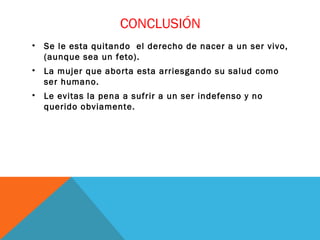 CONCLUSIÓN
•

Se le esta quitando el derecho de nacer a un ser vivo,
(aunque sea un feto).

•

La mujer que aborta esta arriesgando su salud como
ser humano.

•

Le evitas la pena a sufrir a un ser indefenso y no
querido obviamente.

 