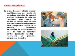 Aborto Terapéutico:
Es el que tiene por objeto evacuar
científicamente, por medio de
maniobras regladas, la cavidad
uterina, vaciándola de todo sus
contenido.
Este
aborto
lo
verifica un médico especializado
y se toman las medidas precisas
para salvaguardar la vida de la
paciente,
seriamente
amenazada. Se realiza cuando la
vida del feto se considera
perdida (producto muerto) o
respresenta
un
gravísimo
peligro para la madre.

 