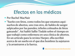 Efectos en los médicos
 Por Rachel MacNair
 "Sueño con fetos, como todos los que estamos aquí:

sueños de abortos, uno tras otro, de baldes de sangre
salpicados por las paredes; árboles colmados de fetos
gateando". Así habló Sallie Tisdale sobre el tiempo en
que trabajó como enfermera en una clínica de abortos.
En un artículo para la revista Harper, ella escribió
acerca de un sueño en el que dos hombres la sujetaron
y la arrastraron a la fuerza.
http://www.aciprensa.com/vida/efectosico.htm

 