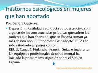 Trastornos psicológicos en mujeres
que han abortado
Por: Sandra Gutierrez
 Depresión, hostilidad y conducta autodestructiva son
algunas de las consecuencias psíquicas que sufren las
mujeres que han abortado, que en España suman ya
más de 800.000. El "Síndrome Post-aborto" (SPA) ha
sido estudiado en países como
EEUU, Canadá, Finlandia, Francia, Suiza e Inglaterra.
Un equipo de profesionales de salud mental ha
iniciado la primera investigación sobre el SPA en
España.
http://www.aciprensa.com/aborto/transtornos.htm

 