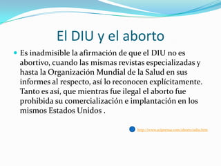 El DIU y el aborto
 Es inadmisible la afirmación de que el DIU no es

abortivo, cuando las mismas revistas especializadas y
hasta la Organización Mundial de la Salud en sus
informes al respecto, así lo reconocen explícitamente.
Tanto es así, que mientras fue ilegal el aborto fue
prohibida su comercialización e implantación en los
mismos Estados Unidos .
http://www.aciprensa.com/aborto/adiu.htm

 
