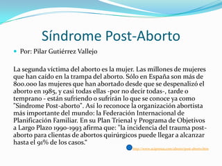 Síndrome Post-Aborto
 Por: Pilar Gutiérrez Vallejo

La segunda víctima del aborto es la mujer. Las millones de mujeres
que han caído en la trampa del aborto. Sólo en España son más de
800.000 las mujeres que han abortado desde que se despenalizó el
aborto en 1985, y casi todas ellas -por no decir todas-, tarde o
temprano - están sufriendo o sufrirán lo que se conoce ya como
"Síndrome Post-aborto". Así lo reconoce la organización abortista
más importante del mundo: la Federación Internacional de
Planificación Familiar. En su Plan Trienal y Programa de Objetivos
a Largo Plazo 1990-1993 afirma que: "la incidencia del trauma postaborto para clientas de abortos quirúrgicos puede llegar a alcanzar
hasta el 91% de los casos.“
http://www.aciprensa.com/aborto/post-aborto.htm

 