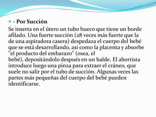  - Por Succión

Se inserta en el útero un tubo hueco que tiene un borde
afilado. Una fuerte succión (28 veces más fuerte que la
de una aspiradora casera) despedaza el cuerpo del bebé
que se está desarrollando, así como la placenta y absorbe
"el producto del embarazo" (osea, el
bebé), depositándolo después en un balde. El abortista
introduce luego una pinza para extraer el cráneo, que
suele no salir por el tubo de succión. Algunas veces las
partes más pequeñas del cuerpo del bebé pueden
identificarse.

 