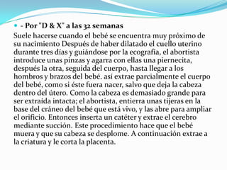  - Por "D & X" a las 32 semanas

Suele hacerse cuando el bebé se encuentra muy próximo de
su nacimiento Después de haber dilatado el cuello uterino
durante tres días y guiándose por la ecografía, el abortista
introduce unas pinzas y agarra con ellas una piernecita,
después la otra, seguida del cuerpo, hasta llegar a los
hombros y brazos del bebé. así extrae parcialmente el cuerpo
del bebé, como si éste fuera nacer, salvo que deja la cabeza
dentro del útero. Como la cabeza es demasiado grande para
ser extraída intacta; el abortista, entierra unas tijeras en la
base del cráneo del bebé que está vivo, y las abre para ampliar
el orificio. Entonces inserta un catéter y extrae el cerebro
mediante succión. Este procedimiento hace que el bebé
muera y que su cabeza se desplome. A continuación extrae a
la criatura y le corta la placenta.

 