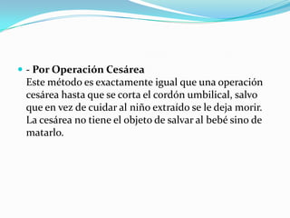  - Por Operación Cesárea

Este método es exactamente igual que una operación
cesárea hasta que se corta el cordón umbilical, salvo
que en vez de cuidar al niño extraído se le deja morir.
La cesárea no tiene el objeto de salvar al bebé sino de
matarlo.

 