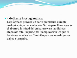  - Mediante Prostaglandinas

Este fármaco provoca un parto prematuro durante
cualquier etapa del embarazo. Se usa para llevar a cabo
el aborto a la mitad del embarazo y en las últimas
etapas de éste. Su principal "complicación" es que el
bebé a veces sale vivo. También puede causarle graves
daños a la madre.

 