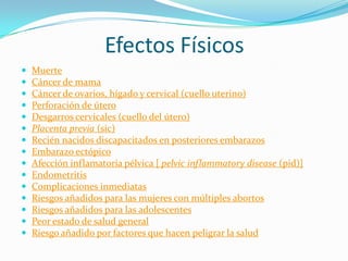 Efectos Físicos
















Muerte
Cáncer de mama
Cáncer de ovarios, hígado y cervical (cuello uterino)
Perforación de útero
Desgarros cervicales (cuello del útero)
Placenta previa (sic)
Recién nacidos discapacitados en posteriores embarazos
Embarazo ectópico
Afección inflamatoria pélvica [ pelvic inflammatory disease (pid)]
Endometritis
Complicaciones inmediatas
Riesgos añadidos para las mujeres con múltiples abortos
Riesgos añadidos para las adolescentes
Peor estado de salud general
Riesgo añadido por factores que hacen peligrar la salud

 