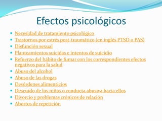 Efectos psicológicos












Necesidad de tratamiento psicológico
Trastornos por estrés post-traumático (en inglés PTSD o PAS)
Disfunción sexual
Planteamientos suicidas e intentos de suicidio
Refuerzo del hábito de fumar con los correspondientes efectos
negativos para la salud
Abuso del alcohol
Abuso de las drogas
Desórdenes alimenticios
Descuido de los niños o conducta abusiva hacia ellos
Divorcio y problemas crónicos de relación
Abortos de repetición

 