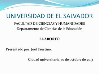 UNIVERSIDAD DE EL SALVADOR
FACULTAD DE CIENCIAS Y HUMANIDADES
Departamento de Ciencias de la Educación
EL ABORTO
Presentado por: Joel Faustino.

Ciudad universitaria, 10 de octubre de 2013

 