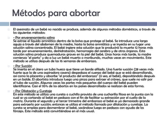 Métodos para abortar








El asesinato de un bebé no nacido se produce, además de algunos métodos domésticos, a través de
los siguientes métodos:
- Por envenenamiento salino
Se extrae el líquido amniótico dentro de la bolsa que protege al bebé. Se introduce una larga
aguja a través del abdomen de la madre, hasta la bolsa amniótica y se inyecta en su lugar una
solución salina concentrada. El bebé ingiere esta solución que le producirá la muerte 12 horas más
tarde por envenenamiento, deshidratación, hemorragia del cerebro y de otros órganos. Esta
solución salina produce quemaduras graves en la piel del bebé. Unas horas más tarde, la madre
comienza "el parto" y da a luz un bebé muerto o moribundo, muchas veces en movimiento. Este
método se utiliza después de las 16 semanas de embarazo.
- Por Succión
Se inserta en el útero un tubo hueco que tiene un borde afilado. Una fuerte succión (28 veces más
fuerte que la de una aspiradora casera) despedaza el cuerpo del bebé que se está desarrollando,
así como la placenta y absorbe "el producto del embarazo" (ó sea, el bebé), depositándolo después
en un balde. El abortista introduce luego una pinza para extraer el cráneo, que suele no salir por
el tubo de succión. Algunas veces las partes más pequeñas del cuerpo del bebé pueden
identificarse. Casi el 95% de los abortos en los países desarrollados se realizan de esta forma.
- Por Dilatación y Curetaje
En este método se utiliza una cureta o cuchillo provisto de una cucharilla filosa en la punta con la
cual se va cortando al bebé en pedazos con el fin de facilitar su extracción por el cuello de la
matriz. Durante el segundo y el tercer trimestre del embarazo el bebé es ya demasiado grande
para extraerlo por succión; entonces se utiliza el método llamado por dilatación y curetaje. La
cureta se emplea para desmembrar al bebé, sacándose luego en pedazos con ayuda de los
fórceps. Este método está convirtiéndose en el más usual.

 