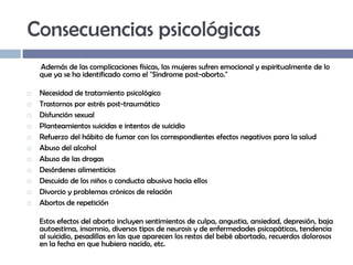 Consecuencias psicológicas
Además de las complicaciones físicas, las mujeres sufren emocional y espiritualmente de lo
que ya se ha identificado como el "Síndrome post-aborto."












Necesidad de tratamiento psicológico
Trastornos por estrés post-traumático
Disfunción sexual
Planteamientos suicidas e intentos de suicidio
Refuerzo del hábito de fumar con los correspondientes efectos negativos para la salud
Abuso del alcohol
Abuso de las drogas
Desórdenes alimenticios
Descuido de los niños o conducta abusiva hacia ellos
Divorcio y problemas crónicos de relación
Abortos de repetición
Estos efectos del aborto incluyen sentimientos de culpa, angustia, ansiedad, depresión, baja
autoestima, insomnio, diversos tipos de neurosis y de enfermedades psicopáticas, tendencia
al suicidio, pesadillas en las que aparecen los restos del bebé abortado, recuerdos dolorosos
en la fecha en que hubiera nacido, etc.

 