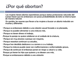 ¿Por qué abortan?
Las mujeres tienen abortos espontáneos porque ciertas protecciones naturales del
cuerpo hacen que los embarazos con pocas probabilidades de éxito se interrumpan
de manera natural.
En cambio, las razones que llevan a las mujeres a buscar un aborto inducido son
muchas y diferentes:
· Porque se embarazan debido a una relación sexual forzada o no planeada,
· Porque no pueden alimentar a una criatura más,
· Porque no tienen dinero ni trabajo,
.Porque la pareja no quiere colaborar en el cuidado de la criatura,
· Porque son muy jóvenes o porque son mayores,
· Porque necesitan continuar sus estudios,
· Porque han decidido dedicarse a su carrera o a su trabajo,
· Porque la criatura puede nacer con malformaciones o enfermedades graves,
· Porque de continuar el embarazo ponen en riesgo su salud o su vida,
Porque ya tienen los hijos que quieren y no desean uno más,
Porque se embarazaron debido a una violación

 