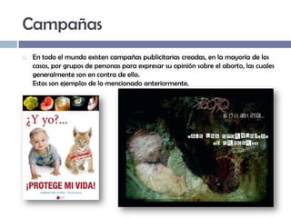 Campañas


En todo el mundo existen campañas publicitarias creadas, en la mayoría de los
casos, por grupos de personas para expresar su opinión sobre el aborto, las cuales
generalmente son en contra de ello.
Estos son ejemplos de lo mencionado anteriormente.

 