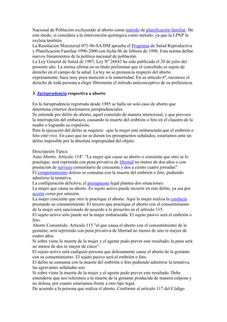 Nacional de Población excluyendo al aborto como método de planificación familiar. De
este modo, sí considera a la intervención quirúrgica como método, ya que la LPNP la
excluía también.
La Resolución Ministerial 071-96-SA/DM aprueba el Programa de Salud Reproductiva
y Planificación Familiar 1996-2000 con fecha 06 de febrero de 1996. Esta norma define
nuevos lineamientos de la política nacional de población.
La Ley General de Salud de 1997, Ley Nº 26842 ha sido publicada el 20 de julio del
presente año. La norma afirma en su título preliminar que el concebido es sujeto de
derecho en el campo de la salud. La ley no se pronuncia respecto del aborto
expresamente; hace muy poca mención a la maternidad. En su artículo 6º, reconoce el
derecho de toda persona a elegir libremente el método anticonceptivo de su preferencia.
3. Jurisprudencia respectiva a aborto
En la Jurisprudencia registrada desde 1985 se halla un solo caso de aborto que
determina criterios doctrinarios jurisprudenciales.
Se entiende por delito de aborto, aquel cometido de manera intencional, y que provoca
la interrupción del embarazo, causando la muerte del embrión o feto en el claustro de la
madre o logrando su expulsión.
Para la ejecución del delito se requiere: -que la mujer esté embarazada-que el embrión o
feto esté vivo. En caso que no se dieran los presupuestos señalados, estaríamos ante un
delito imposible por la absoluta impropiedad del objeto.
Descripción Típica
Auto Aborto. Artículo 114º. "La mujer que cause su aborto o consiente que otro se lo
practique, será reprimida con pena privativa de libertad no menor de dos años o con
prestación de servicio comunitario de cincuenta y dos a ciento cuatro jornadas".
El comportamiento doloso se consuma con la muerte del embrión o feto, pudiendo
admitirse la tentativa.
La configuración delictiva, el presupuesto legal plantea dos situaciones:
La mujer que causa su aborto. Es sujeto activo puede incurrir en este delito, ya sea por
acción como por omisión.
La mujer conciente que otro le practique el aborto. Aquí la mujer realiza la conducta
prestando su consentimiento. El tercero que practique el aborto con el consentimiento
de la mujer será sancionado de acuerdo a lo prescrito en el artículo 115.
El sujeto activo sólo puede ser la mujer embarazada. El sujeto pasivo será el embrión o
feto.
Aborto Consentido. Artículo 115 "el que causa el aborto con el consentimiento de la
gestante, será reprimido con pena privativa de libertad no menor de uno ni mayor de
cuatro años.
Si sobre viene la muerte de la mujer y el agente pudo prever este resultado, la pena será
no menor de dos ni mayor de cinco".
El sujeto activo será cualquier persona que dolosamente cause el aborto de la gestante
con su consentimiento. El sujeto pasivo será el embrión o feto.
El delito se consuma con la muerte del embrión o feto pudiendo admitirse la tentativa,
las agravantes señaladas son:
Si sobre viene la muerte de la mujer y el agente pudo prever este resultado. Debe
entenderse que nos referimos a la muerte de la gestante producida de manera culposa y
no dolosa, por cuanto estaríamos frente a otro tipo legal.
De acuerdo a la persona que realiza el aborto. Conforme al artículo 117 del Código

 