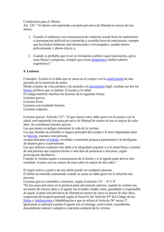 Condiciones para el Aborto
Art. 120. " El aborto será reprimido con pena privativa de libertad no mayor de tres
meses:
1. Cuando el embarazo sea consecuencia de violación sexual fuera de matrimonio
o inseminación artificial no consentida y ocurrida fuera de matrimonio, siempre
que los hechos hubieran sido denunciados o investigados, cuando menos
policialmente. ( aborto ético); o,
2. Cuando es probable que el ser en formación conlleve aquel nacimiento, grave
taras físicas o psíquicas, siempre que exista diagnóstico médico.(aborto
eugenésico)."
4. Lesiones
Concepto.- Lesión es el daño que se causa en el cuerpo o en la salud mental de una
persona sin la intención de matar.
Desde el punto de vista jurídico y de acuerdo a la descripción legal, resultan ser dos los
bienes jurídicos que se tutelan: el cuerpo y la salud.
El código también clasifica las lesiones de la siguiente forma:
Lesiones graves.
Lesiones leves.
Lesiones con resultado fortuito.
Lesiones culposas.
Lesiones graves. Artículo 121º. "el que causa a otro, daño grave en el cuerpo o en la
salud, será reprimido con pena privativa de libertad bo menor de tres ni mayor de ocho
años. Se consideran lesiones graves:
Las que ponen en peligro inminente la vida de la victima.
Las que mutilan un miembro u órgano principal del cuerpo o lo hace impropopio para
su función, causan a una persona,
incapacidad para el trabajo, invalidez o anomalía psíquica permanente o la desfiguran
de manera grave o permanente.
Las que infieren cualquier otro daño a la integridad corporal, o a la salud física o mental
de una persona que requiera treinta o más días de asistencia o descanso, según
prescripción facultativa.
Cuando la víctima muere a consecuencia de la lesión y si el agente pudo prever este
resultado, la pena será no menor de cinco años ni mayor de diez años."
El sujeto activo y pasivo de este delito puede ser cualquier persona.
El delito se entiende consumado cuando se causa un daño grave en la salud de otra
persona.
Lesiones graves cometidos a menores, según el artículo 121 – Aº C.P.
"En los casos previstos en la primera parte del artículo anterior, cuando la víctima sea
un menor de catorce años y el agente sea el padre, madre, tutor, guardador o responsable
de aquel, la pena será privativa de libertad no menor de cinco ni mayor de diez años,
suspensión de la patria potestad según el literal b) del Artículo 83º del Código de los
Niños y Adolescentes e Inhabilitación a que se refiere el Artículo 36º inciso 5º.
Igual pena se aplicará cuando el agente sea el cónyuge, conviviente, ascendiente,
descendiente natural o adoptivo o pariente colateral de la víctima.

 