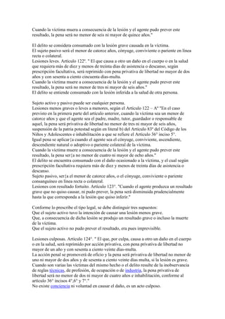Cuando la víctima muera a consecuencia de la lesión y el agente pudo prever este
resultado, la pena será no menor de seis ni mayor de quince años."
El delito se considera consumado con la lesión grave causada en la víctima.
El sujeto pasivo será el menor de catorce años, cónyuge, conviviente o pariente en línea
recta o colateral.
Lesiones leves. Artículo 122º. " El que causa a otro un daño en el cuerpo o en la salud
que requiera más de diez y menos de treinta días de asistencia o descanso, según
prescripción facultativa, será reprimido con pena privativa de libertad no mayor de dos
años y con sesenta a ciento cincuenta días-multa.
Cuando la víctima muere a consecuencia de la lesión y el agente pudo prever este
resultado, la pena será no menor de tres ni mayor de seis años."
El delito se entiende consumado con la lesión inferida a la salud de otra persona.
Sujeto activo y pasivo puede ser cualquier persona.
Lesiones menos graves o leves a menores, según el Artículo 122 – Aº "En el caso
previsto en la primera parte del artículo anterior, cuando la víctima sea un menor de
catorce años y que el agente sea el padre, madre, tutor, guardador o responsable de
aquel, la pena será privativa de libertad no menor de tres ni mayor de seis años,
suspensión de la patria potestad según en literal b) del Artículo 83º del Código de los
Niños y Adolescentes e inhabilitación a que se refiere el Artículo 36° inciso 5°.
Igual pena se aplicar{a cuando el agente sea el cónyuge, conviviente, ascendiente,
descendiente natural o adoptivo o pariente colateral de la víctima.
Cuando la víctima muere a consecuencia de la lesión y el agente pudo prever este
resultado, la pena ser{a no menor de cuatro ni mayor de ocho años."
El delito se encuentra consumado con el daño ocasionado a la víctima, y el cual según
prescripción facultativa requiera más de diez y menos de treinta días de asistencia o
descanso.
Sujeto pasivo, ser{a el menor de catorce años, o el cónyuge, conviviente o pariente
consanguíneo en línea recta o colateral.
Lesiones con resultado fortuito. Artículo 123°. "Cuando el agente produzca un resultado
grave que no quiso causar, ni pudo prever, la pena será disminuida prudencialmente
hasta la que corresponda a la lesión que quiso inferir."
Conforme lo prescribe el tipo legal, se debe distinguir tres supuestos:
Que el sujeto activo tuvo la intención de causar una lesión menos grave.
Que, a consecuencia de dicha lesión se produjo un resultado grave o incluso la muerte
de la víctima.
Que el sujeto activo no pudo prever el resultado, era pues imprevisible.
Lesiones culposas. Artículo 124°. " El que, por culpa, causa a otro un daño en el cuerpo
o en la salud, será reprimido por acción privativa, con pena privativa de libertad no
mayor de un año y con sesenta a ciento veinte días-multa.
La acción penal se promoverá de oficio y la pena será privativa de libertad no menor de
uno ni mayor de dos años y de sesenta a ciento veinte días multa, si la lesión es grave.
Cuando son varias las víctimas del mismo hecho o el delito resulte de la inobservancia
de reglas técnicas, de profesión, de ocupación o de industria, la pena privativa de
libertad será no menor de dos ni mayor de cuatro años e inhabilitación, conforme al
artículo 36° incisos 4°,6° y 7°."
No existe conciencia ni voluntad en causar el daño, es un acto culposo.

 