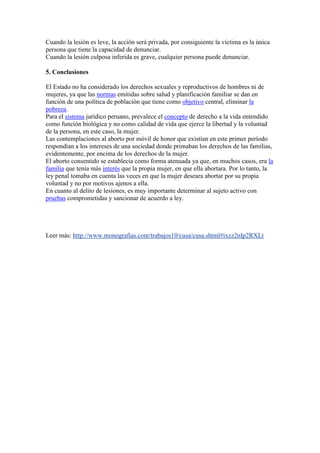 Cuando la lesión es leve, la acción será privada, por consiguiente la víctima es la única
persona que tiene la capacidad de denunciar.
Cuando la lesión culposa inferida es grave, cualquier persona puede denunciar.
5. Conclusiones
El Estado no ha considerado los derechos sexuales y reproductivos de hombres ni de
mujeres, ya que las normas emitidas sobre salud y planificación familiar se dan en
función de una política de población que tiene como objetivo central, eliminar la
pobreza.
Para el sistema jurídico peruano, prevalece el concepto de derecho a la vida entendido
como función biológica y no como calidad de vida que ejerce la libertad y la voluntad
de la persona, en este caso, la mujer.
Las contemplaciones al aborto por móvil de honor que existían en este primer período
respondían a los intereses de una sociedad donde primaban los derechos de las familias,
evidentemente, por encima de los derechos de la mujer.
El aborto consentido se establecía como forma atenuada ya que, en muchos casos, era la
familia que tenía más interés que la propia mujer, en que ella abortara. Por lo tanto, la
ley penal tomaba en cuenta las veces en que la mujer deseara abortar por su propia
voluntad y no por motivos ajenos a ella.
En cuanto al delito de lesiones, es muy importante determinar al sujeto activo con
pruebas comprometidas y sancionar de acuerdo a ley.

Leer más: http://www.monografias.com/trabajos10/cusa/cusa.shtml#ixzz2nIp2RXLt

 