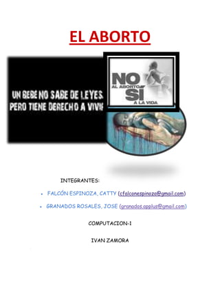 EL ABORTO

INTEGRANTES:
FALCÓN ESPINOZA, CATTY (cfalconespinoza@gmail.com)
GRANADOS ROSALES, JOSE (granados.applus@gmail.com)
COMPUTACION-1
IVAN ZAMORA

 